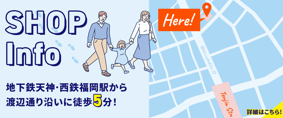 SHOP Info　地下鉄天神・西鉄福岡駅から渡辺通り沿いに徒歩５分！　詳細はこちら